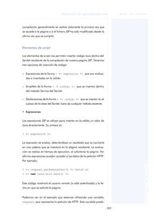 227
Desarrollo de aplicaciones web
ANOTACIONES

 FUOC • XP04/90791/00021
compilación generalmente se realiza solamente la primera vez que
se accede a la página o si el fichero JSP ha sido modificado desde la
última vez que se compiló.
Elementos de script
Los elementos de script nos permiten insertar código Java dentro del
Servlet resultante de la compilación de nuestra página JSP. Tenemos
tres opciones de inserción de código:
– Expresiones de la forma < %= expresion %> que son evalua-
das e insertadas en la salida.
– Scriptlets de la forma < % codigo %> que se insertan dentro
del método Service del Servlet.
– Declaraciones de la forma < %! codigo %> que se insertan en el
cuerpo de la clase del Servlet, fuera de cualquier método existente.
• Expresiones
Las expresiones JSP se utilizan para insertar en la salida un valor de
Java directamente. Su sintaxis es:
< %= expresion %>
La expresión se evalúa, obteniéndose un resultado que se convierte
en una cadena que se insertará en la página resultante. La evalua-
ción se realiza en tiempo de ejecución, al solicitarse la página. Por
ello las expresiones pueden acceder a los datos de la petición HTTP.
Por ejemplo,
< %= request.getRemoteUser() %> entró el
< %= new java.util.Date() %>
Este código mostrará el usuario remoto (si está autenticado) y la fe-
cha en que se solicitó la página.
Podemos ver en el ejemplo que estamos utilizando una variable,
request, que representa la petición de HTTP. Esta variable prede-
 