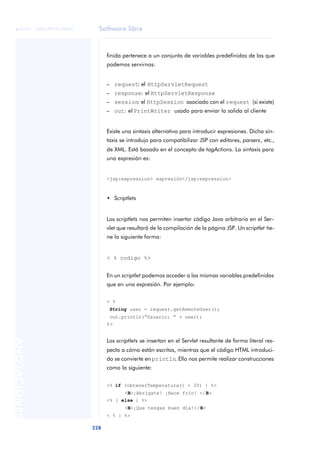 Software libre
228
ANOTACIONES

 FUOC • XP04/90791/00021
finida pertenece a un conjunto de variables predefinidas de las que
podemos servirnos:
– request: el HttpServletRequest
– response: el HttpServletResponse
– session: el HttpSession asociado con el request (si existe)
– out: el PrintWriter usado para enviar la salida al cliente
Existe una sintaxis alternativa para introducir expresiones. Dicha sin-
taxis se introdujo para compatibilizar JSP con editores, parsers, etc.,
de XML. Está basado en el concepto de tagActions. La sintaxis para
una expresión es:
<jsp:expression> expresión</jsp:expression>
• Scriptlets
Los scriptlets nos permiten insertar código Java arbitrario en el Ser-
vlet que resultará de la compilación de la página JSP. Un scriptlet tie-
ne la siguiente forma:
< % codigo %>
En un scriptlet podemos acceder a las mismas variables predefinidas
que en una expresión. Por ejemplo:
< %
String user = request.getRemoteUser();
out.println(“Usuario: “ + user);
%>
Los scriptlets se insertan en el Servlet resultante de forma literal res-
pecto a cómo están escritos, mientras que el código HTML introduci-
do se convierte en println. Ello nos permite realizar construcciones
como la siguiente:
<% if (obtenerTemperatura() < 20) { %>
<B>¡Abrígate! ¡Hace frío! </B>
<% } else { %>
<B>¡Que tengas buen día!</B>
< % } %>
 