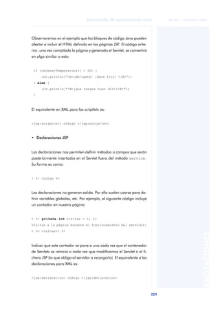 229
Desarrollo de aplicaciones web
ANOTACIONES

 FUOC • XP04/90791/00021
Observaremos en el ejemplo que los bloques de código Java pueden
afectar e incluir el HTML definido en las páginas JSP. El código ante-
rior, una vez compilada la página y generado el Servlet, se convertirá
en algo similar a esto:
if (obtenerTemperatura() < 20) {
out.println(“<B>¡Abrígate! ¡Hace frío! </B>“);
} else {
out.println(“<B>¡Que tengas buen día!</B>“);
}
El equivalente en XML para los scriptlets es:
<jsp:scriptlet> código </jsp:scriptlet>
• Declaraciones JSP
Las declaraciones nos permiten definir métodos o campos que serán
posteriormente insertados en el Servlet fuera del método service.
Su forma es como:
< %! codigo %>
Las declaraciones no generan salida. Por ello suelen usarse para de-
finir variables globales, etc. Por ejemplo, el siguiente código incluye
un contador en nuestra página:
< %! private int visitas = 1; %>
Visitas a la página durante el funcionamiento del servidor:
< %= visitas++ %>
Indicar que este contador se pone a uno cada vez que el contenedor
de Servlets se reinicia o cada vez que modificamos el Servlet o el fi-
chero JSP (lo que obliga al servidor a recargarlo). El equivalente a las
declaraciones para XML es:
<jsp:declaration> código </jsp:declaration>
 