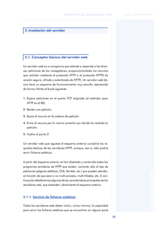 23
Desarrollo de aplicaciones web
ANOTACIONES

 FUOC • XP04/90791/00021
Un servidor web es un programa que atiende y responde a las diver-
sas peticiones de los navegadores, proporcionándoles los recursos
que solicitan mediante el protocolo HTTP o el protocolo HTTPS (la
versión segura, cifrada y autenticada de HTTP). Un servidor web bá-
sico tiene un esquema de funcionamiento muy sencillo, ejecutando
de forma infinita el bucle siguiente:
1. Espera peticiones en el puerto TCP asignado (el estándar para
HTTP es el 80).
2. Recibe una petición.
3. Busca el recurso en la cadena de petición.
4. Envía el recurso por la misma conexión por donde ha recibido la
petición.
5. Vuelve al punto 2.
Un servidor web que siguiese el esquema anterior cumpliría los re-
quisitos básicos de los servidores HTTP, aunque, eso sí, sólo podría
servir ficheros estáticos.
A partir del esquema anterior se han diseñado y construido todos los
programas servidores de HTTP que existen, variando sólo el tipo de
peticiones (páginas estáticas, CGI, Servlets, etc.) que pueden atender,
en función de que sean o no multi-proceso, multi-hilados, etc. A con-
tinuación detallaremos algunas de las características principales de los
servidores web, que extienden, obviamente el esquema anterior.
2.1.1. Servicio de ficheros estáticos
Todos los servidores web deben incluir, como mínimo, la capacidad
para servir los ficheros estáticos que se encuentren en alguna parte
2. Instalación del servidor
2.1. Conceptos básicos del servidor web
 