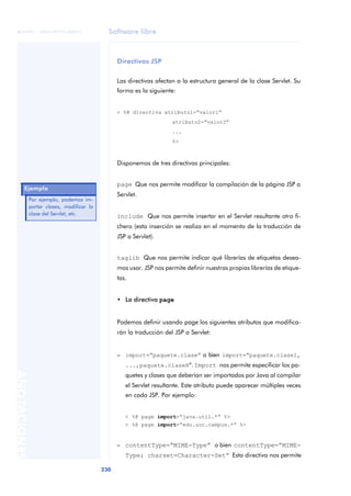 Software libre
230
ANOTACIONES

 FUOC • XP04/90791/00021
Directivas JSP
Las directivas afectan a la estructura general de la clase Servlet. Su
forma es la siguiente:
< %@ directiva atributo1=“valor1”
atributo2=“valor2”
...
%>
Disponemos de tres directivas principales:
page Que nos permite modificar la compilación de la página JSP a
Servlet.
include Que nos permite insertar en el Servlet resultante otro fi-
chero (esta inserción se realiza en el momento de la traducción de
JSP a Servlet).
taglib Que nos permite indicar qué librerías de etiquetas desea-
mos usar. JSP nos permite definir nuestras propias librerías de etique-
tas.
• La directiva page
Podemos definir usando page los siguientes atributos que modifica-
rán la traducción del JSP a Servlet:
– import=“paquete.clase” o bien import=“paquete.clase1,
...,paquete.claseN”. Import nos permite especificar los pa-
quetes y clases que deberían ser importados por Java al compilar
el Servlet resultante. Este atributo puede aparecer múltiples veces
en cada JSP. Por ejemplo:
< %@ page import=“java.util.*” %>
< %@ page import=“edu.uoc.campus.*” %>
– contentType=“MIME-Type” o bien contentType=“MIME-
Type; charset=Character-Set” Esta directiva nos permite
Ejemplo
Por ejemplo, podemos im-
portar clases, modificar la
clase del Servlet, etc.
 