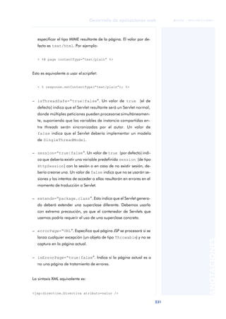 231
Desarrollo de aplicaciones web
ANOTACIONES

 FUOC • XP04/90791/00021
especificar el tipo MIME resultante de la página. El valor por de-
fecto es text/html. Por ejemplo:
< %@ page contentType=“text/plain” %>
Esto es equivalente a usar el scriptlet:
< % response.setContentType(“text/plain”); %>
– isThreadSafe=“true|false”. Un valor de true (el de
defecto) indica que el Servlet resultante será un Servlet normal,
donde múltiples peticiones pueden procesarse simultáneamen-
te, suponiendo que las variables de instancia compartidas en-
tre threads serán sincronizadas por el autor. Un valor de
false indica que el Servlet debería implementar un modelo
de SingleThreadModel.
– session=“true|false”. Un valor de true (por defecto) indi-
ca que debería existir una variable predefinida session (de tipo
HttpSession) con la sesión o en caso de no existir sesión, de-
bería crearse una. Un valor de false indica que no se usarán se-
siones y los intentos de acceder a ellas resultarán en errores en el
momento de traducción a Servlet.
– extends=“package.class”. Esto indica que el Servlet genera-
do deberá extender una superclase diferente. Debemos usarla
con extrema precaución, ya que el contenedor de Servlets que
usemos podría requerir el uso de una superclase concreta.
– errorPage=“URL”. Especifica qué página JSP se procesará si se
lanza cualquier excepción (un objeto de tipo Throwable) y no se
captura en la página actual.
– isErrorPage=“true|false”. Indica si la página actual es o
no una página de tratamiento de errores.
La sintaxis XML equivalente es:
<jsp:directive.Directiva atributo=valor />
 