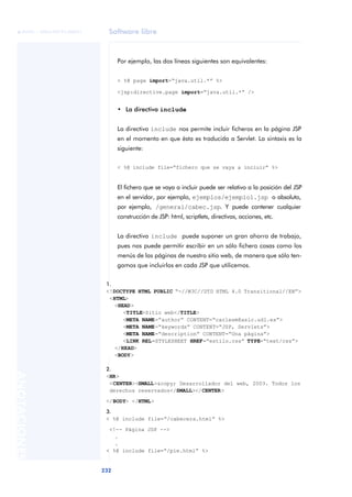 Software libre
232
ANOTACIONES

 FUOC • XP04/90791/00021
Por ejemplo, las dos líneas siguientes son equivalentes:
< %@ page import=“java.util.*” %>
<jsp:directive.page import=“java.util.*” />
• La directiva include
La directiva include nos permite incluir ficheros en la página JSP
en el momento en que ésta es traducida a Servlet. La sintaxis es la
siguiente:
< %@ include file=“fichero que se vaya a incluir” %>
El fichero que se vaya a incluir puede ser relativo a la posición del JSP
en el servidor, por ejemplo, ejemplos/ejemplo1.jsp o absoluto,
por ejemplo, /general/cabec.jsp. Y puede contener cualquier
construcción de JSP: html, scriptlets, directivas, acciones, etc.
La directiva include puede suponer un gran ahorro de trabajo,
pues nos puede permitir escribir en un sólo fichero cosas como los
menús de las páginas de nuestro sitio web, de manera que sólo ten-
gamos que incluirlos en cada JSP que utilicemos.
1.
<!DOCTYPE HTML PUBLIC “-//W3C//DTD HTML 4.0 Transitional//EN”>
<HTML>
<HEAD>
<TITLE>Sitio web</TITLE>
<META NAME=“author” CONTENT=“carlesm@asic.udl.es”>
<META NAME=“keywords” CONTENT=“JSP, Servlets”>
<META NAME=“description” CONTENT=“Una página”>
<LINK REL=STYLESHEET HREF=“estilo.css” TYPE=“text/css”>
</HEAD>
<BODY>
2.
<HR>
<CENTER><SMALL>&copy; Desarrollador del web, 2003. Todos los
derechos reservados</SMALL></CENTER>
</BODY> </HTML>
3.
< %@ include file=“/cabecera.html” %>
<!-- Página JSP -->
.
.
< %@ include file=“/pie.html” %>
 