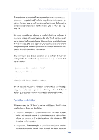 233
Desarrollo de aplicaciones web
ANOTACIONES

 FUOC • XP04/90791/00021
En este ejemplo tenemos tres ficheros, respectivamente:cabecera.html,
pie.html y una página JSP del sitio web. Como podemos ver, te-
ner en ficheros aparte un fragmento del contenido de la página
simplifica sobremanera el mantenimiento y la escritura de pági-
nas JSP.
Un punto que debemos subrayar es que la inclusión se realiza en el
momento en que se traduce la página JSP a Servlet. Si cambiamos al-
guna cosa en los ficheros incluidos, debemos forzar la retraducción de
todo el sitio web. Esto, pese a parecer un problema, se ve ampliamente
compensado por el beneficio que supone en cuanto a eficiencia la obli-
gación de incluir los ficheros sólo una vez.
Disponemos, en caso de que queramos que se incluyan de nuevo en
cada petición, de una alternativa que nos viene dada por la versión XML
de la directiva:
<jsp:include file=“/cabecera.html”>
<!-- Página JSP -->
.
.
<jsp:include file=“/cabecera.html”>
En este caso, la inclusión se realiza en el momento de servir la pági-
na, pero en este caso no podemos incluir ningún tipo de JSP en el
fichero que vayamos a incluir, debiendo ser éste tan sólo HTML.
Variables predefinidas
Disponemos en los JSP de un grupo de variables ya definidas que
nos facilitan el desarrollo de código.
• request. El objeto HttpServletRequest asociado a la pe-
tición. Nos permite acceder a los parámetros de la petición (me-
diante getParameter), el tipo de petición y las cabeceras HTTP
(cookies, Referer, etc.).
• response. Éste es el objeto HttpServletResponse asocia-
do a la respuesta del Servlet. Dado el objeto de stream de salida
 