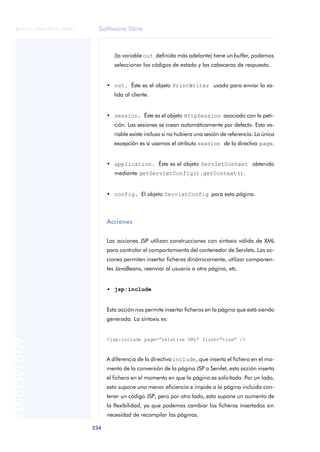 Software libre
234
ANOTACIONES

 FUOC • XP04/90791/00021
(la variable out definida más adelante) tiene un buffer, podemos
seleccionar los códigos de estado y las cabeceras de respuesta.
• out. Éste es el objeto PrintWriter usado para enviar la sa-
lida al cliente.
• session. Éste es el objeto HttpSession asociado con la peti-
ción. Las sesiones se crean automáticamente por defecto. Esta va-
riable existe incluso si no hubiera una sesión de referencia. La única
excepción es si usamos el atributo session de la directiva page.
• application. Éste es el objeto ServletContext obtenido
mediante getServletConfig().getContext().
• config. El objeto ServletConfig para esta página.
Acciones
Las acciones JSP utilizan construcciones con sintaxis válida de XML
para controlar el comportamiento del contenedor de Servlets. Las ac-
ciones permiten insertar ficheros dinámicamente, utilizar componen-
tes JavaBeans, reenviar al usuario a otra página, etc.
• jsp:include
Esta acción nos permite insertar ficheros en la página que está siendo
generada. La sintaxis es:
<jsp:include page=“relative URL” flush=“true” />
A diferencia de la directiva include, que inserta el fichero en el mo-
mento de la conversión de la página JSP a Servlet, esta acción inserta
el fichero en el momento en que la página es solicitada. Por un lado,
esto supone una menor eficiencia e impide a la página incluida con-
tener un código JSP, pero por otro lado, esto supone un aumento de
la flexibilidad, ya que podemos cambiar los ficheros insertados sin
necesidad de recompilar las páginas.
 