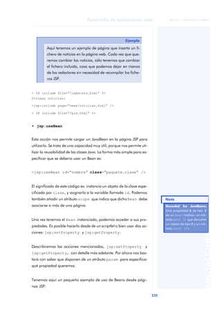 235
Desarrollo de aplicaciones web
ANOTACIONES

 FUOC • XP04/90791/00021
< %@ include file=“/cabecera.html” %>
Ultimas noticias:
<jsp:include page=“news/noticias.html” />
< %@ include file=“/pie.html” %>
• jsp:useBean
Esta acción nos permite cargar un JavaBean en la página JSP para
utilizarlo. Se trata de una capacidad muy útil, porque nos permite uti-
lizar la reusabilidad de las clases Java. La forma más simple para es-
pecificar que se debería usar un Bean es:
<jsp:useBean id=“nombre” class=“paquete.clase” />
El significado de este código es: instancia un objeto de la clase espe-
cificada por clase, y asignarlo a la variable llamada id. Podemos
también añadir un atributo scope que indica que dichoBean debe
asociarse a más de una página.
Una vez tenemos el Bean instanciado, podemos acceder a sus pro-
piedades. Es posible hacerlo desde de un scriptlet o bien usar dos ac-
ciones: jsp:setProperty y jsp:getProperty.
Describiremos las acciones mencionadas, jsp:setProperty y
jsp:getProperty, con detalle más adelante. Por ahora nos bas-
tará con saber que disponen de un atributo param para especificar
qué propiedad queremos.
Tenemos aquí un pequeño ejemplo de uso de Beans desde pági-
nas JSP:
Ejemplo
Aquí tenemos un ejemplo de página que inserta un fi-
chero de noticias en la página web. Cada vez que que-
remos cambiar las noticias, sólo tenemos que cambiar
el fichero incluido, cosa que podemos dejar en manos
de los redactores sin necesidad de recompilar los fiche-
ros JSP.
Recordad los JavaBeans.
Recordad los JavaBeans.
Una propiedad X de tipo Y
de un Bean implica: un mé-
todo getX () que devuelve
un objeto de tipo Y y un mé-
todo setX (Y).
Nota
 