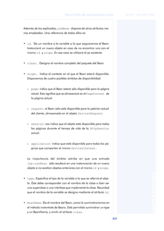 237
Desarrollo de aplicaciones web
ANOTACIONES

 FUOC • XP04/90791/00021
Además de los explicados, useBean dispone de otros atributos me-
nos empleados. Una referencia de todos ellos es:
• id. Da un nombre a la variable a la que asignaremos el Bean.
Instanciará un nuevo objeto en caso de no encontrar uno con el
mismo id y scope. En ese caso se utilizará el ya existente.
• class. Designa el nombre completo del paquete del Bean.
• scope. Indica el contexto en el que el Bean estará disponible.
Disponemos de cuatro posibles ámbitos de disponibilidad:
– page: indica que el Bean estará sólo disponible para la página
actual. Esto significa que se almacenará en elPageContext de
la página actual.
– request: el Bean sólo está disponible para la petición actual
del cliente, almacenado en el objeto ServletRequest.
– session: nos indica que el objeto está disponible para todas
las páginas durante el tiempo de vida de la HttpSession
actual.
– application: indica que está disponible para todas las pá-
ginas que compartan el mismo ServletContext.
La importancia del ámbito estriba en que una entrada
jsp:useBean sólo resultará en una instanciación de un nuevo
objeto si no existían objetos anteriores con el mismo id y scope.
• type. Especifica el tipo de la variable a la que se referirá el obje-
to. Éste debe corresponder con el nombre de la clase o bien ser
una superclase o una interfase que implemente la clase. Recordad
que el nombre de la variable se designa mediante el atributo id.
• beanName. Da el nombre del Bean, como lo suministraríamos en
el método instantiate de Beans. Está permitido suministrar un type
y un BeanName, y omitir el atributo class.
 