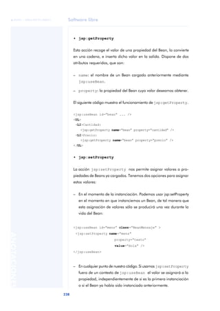 Software libre
238
ANOTACIONES

 FUOC • XP04/90791/00021
• jsp:getProperty
Esta acción recoge el valor de una propiedad del Bean, lo convierte
en una cadena, e inserta dicho valor en la salida. Dispone de dos
atributos requeridos, que son:
– name: el nombre de un Bean cargado anteriormente mediante
jsp:useBean.
– property: la propiedad del Bean cuyo valor deseamos obtener.
El siguiente código muestra el funcionamiento de jsp:getProperty.
<jsp:useBean id=“bean” ... />
<UL>
<LI>Cantidad:
<jsp:getProperty name=“bean” property=“cantidad” />
<LI>Precio:
<jsp:getProperty name=“bean” property=“precio” />
</UL>
• jsp:setProperty
La acción jsp:setProperty nos permite asignar valores a pro-
piedades de Beans ya cargados. Tenemos dos opciones para asignar
estos valores:
– En el momento de la instanciación. Podemos usar jsp:setProperty
en el momento en que instanciemos un Bean, de tal manera que
esta asignación de valores sólo se producirá una vez durante la
vida del Bean:
<jsp:useBean id=“mens” class=“BeanMensaje” >
<jsp:setProperty name=“mens”
property=“texto”
value=“Hola” />
</jsp:useBean>
– En cualquier punto de nuestro código. Si usamos jsp:setProperty
fuera de un contexto de jsp:useBean el valor se asignará a la
propiedad, independientemente de si es la primera instanciación
o si el Bean ya había sido instanciado anteriormente.
 