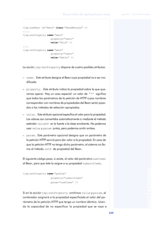 239
Desarrollo de aplicaciones web
ANOTACIONES

 FUOC • XP04/90791/00021
<jsp:useBean id=“mens” class=“BeanMensaje” />
.....
<jsp:setProperty name=“mens”
property=“texto”
value=“Hola” />
....
<jsp:setProperty name=“mens”
property=“texto”
value=“Adiós” />
La acción jsp:setProperty dispone de cuatro posibles atributos:
– name. Este atributo designa el Bean cuya propiedad va a ser mo-
dificada.
– property. Este atributo indica la propiedad sobre la que que-
remos operar. Hay un caso especial: un valor de “*” significa
que todos los parámetros de la petición de HTTP cuyos nombres
correspondan con nombres de propiedades del Bean serán pasa-
dos a los métodos de selección apropiados.
– value. Este atributo opcional especifica el valor para la propiedad.
Los valores son convertidos automáticamente a mediante el método
estándar valueOf en la fuente o la clase envolvente. No podemos
usar value y param juntos, pero podemos omitir ambas.
– param. Este parámetro opcional designa que un parámetro de
la petición HTTP servirá para dar valor a la propiedad. En caso de
que la petición HTTP no tenga dicho parámetro, el sistema no lla-
ma al método setX de propiedad del Bean.
El siguiente código pasa, si existe, el valor del parámetro numItems
al Bean, para que éste lo asigne a su propiedad numeroItems.
<jsp:setProperty name=“pedido”
property=“numeroItems”
param=“numItems” />
Si en la acción jsp:setProperty omitimos value y param, el
contenedor asignará a la propiedad especificada el valor del pa-
rámetro de la petición HTTP que tenga un nombre idéntico. Usan-
do la capacidad de no especificar la propiedad que se vaya a
 
