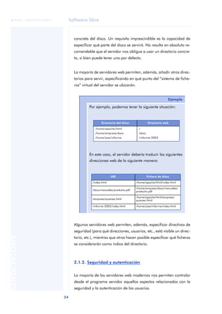 Software libre
24
ANOTACIONES

 FUOC • XP04/90791/00021
concreta del disco. Un requisito imprescindible es la capacidad de
especificar qué parte del disco se servirá. No resulta en absoluto re-
comendable que el servidor nos obligue a usar un directorio concre-
to, si bien puede tener uno por defecto.
La mayoría de servidores web permiten, además, añadir otros direc-
torios para servir, especificando en qué punto del “sistema de fiche-
ros” virtual del servidor se ubicarán.
Algunos servidores web permiten, además, especificar directivas de
seguridad (para qué direcciones, usuarios, etc., está visible un direc-
torio, etc.), mientras que otros hacen posible especificar qué ficheros
se considerarán como índice del directorio.
2.1.2. Seguridad y autenticación
La mayoría de los servidores web modernos nos permiten controlar
desde el programa servidor aquellos aspectos relacionados con la
seguridad y la autenticación de los usuarios.
Ejemplo
Por ejemplo, podemos tener la siguiente situación:
En este caso, el servidor debería traducir las siguientes
direcciones web de la siguiente manera:
Directorio del disco Directorio web
/home/apache/html
/home/empresa/docs
/home/jose/informe
/
/docs
/informe-2003
URL Fichero de disco
/index.html /home/apache/html/index.html
/docs/manuales/producto.pdf
/home/empresa/docs/manuales/
producto.pdf
/empresa/quienes.html
/home/apache/html/empresa/
quienes.html
/informe-2003/index.html /home/jose/informe/index.html
 
