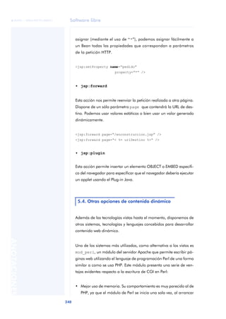 Software libre
240
ANOTACIONES

 FUOC • XP04/90791/00021
asignar (mediante el uso de “*”), podemos asignar fácilmente a
un Bean todas las propiedades que correspondan a parámetros
de la petición HTTP.
<jsp:setProperty name=“pedido”
property=“*” />
• jsp:forward
Esta acción nos permite reenviar la petición realizada a otra página.
Dispone de un sólo parámetro page que contendrá la URL de des-
tino. Podemos usar valores estáticos o bien usar un valor generado
dinámicamente.
<jsp:forward page=“/enconstruccion.jsp” />
<jsp:forward page=“< %= urlDestino %>“ />
• jsp:plugin
Esta acción permite insertar un elemento OBJECT o EMBED específi-
co del navegador para especificar que el navegador debería ejecutar
un applet usando el Plug-in Java.
Además de las tecnologías vistas hasta el momento, disponemos de
otros sistemas, tecnologías y lenguajes concebidos para desarrollar
contenido web dinámico.
Uno de los sistemas más utilizados, como alternativa a los vistos es
mod_perl, un módulo del servidor Apache que permite escribir pá-
ginas web utilizando el lenguaje de programación Perl de una forma
similar a como se usa PHP. Este módulo presenta una serie de ven-
tajas evidentes respecto a la escritura de CGI en Perl:
• Mejor uso de memoria. Su comportamiento es muy parecido al de
PHP, ya que el módulo de Perl se inicia una sola vez, al arrancar
5.4. Otras opciones de contenido dinámico
 