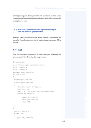 243
Desarrollo de aplicaciones web
ANOTACIONES

 FUOC • XP04/90791/00021
cientes para algunos de los proyectos más complejos. En estos casos
no se requiere la complejidad asociada a un desarrollo completo de
una aplicación web.
Vamos a crear un formulario que recoja saludos y los presente en
pantalla. Para ello usaremos dos de las técnicas presentadas: CGI y
Servlets.
5.5.1. CGI
Para escribir nuestro programa CGI hemos escogido el lenguaje de
programación Perl. El código del programa es:
#!/usr/bin/perl
print “Content-type: text/htmlnnn”;
print “<html>n”;
print “<body>n”;
$QS=$ENV{“QUERY_STRING”};
if ($QS ne ““)
{
@params=split /&/,$QS;
foreach $param (@params)
{
($nom,$val)=split /=/,$param;
$val=˜s/+/ /g;
$val =˜ s/ %([0-9a-fA-F]{2})/chr(hex($1))/ge;
if($nom eq “saludo”)
{
open FIT,”>>lista”;
print FIT “$valn”;
close FIT;
}
}
}
open FIT,”<lista”;
while(<FIT>)
{
print “$_n<HR>n”;
5.5. Prácticas: creación de una aplicación simple
con las técnicas presentadas
 