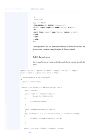Software libre
244
ANOTACIONES

 FUOC • XP04/90791/00021
}
close FIT;
print << “EOF”;
<FORM METHOD=GET ACTION=“visita.cgi”>
Saludo: <INPUT TYPE=Text NAME=“saludo” SIZE=40>
<BR>
<INPUT TYPE=“submit” NAME=“ENVIAR” VALUE=“ENVIAR”>
</FORM>
</BODY>
</HTML>
EOF
Como podemos ver, en este caso debemos procesar la variable de
entorno que contiene los parámetros de forma manual.
5.5.2. Servlet Java
Veremos ahora una implementación equivalente usando Servlets de
Java:
import java.io.*; import java.text.*; import java.util.*; import
javax.servlet.*; import javax.servlet.http.*;
/**
* Procesamiento de un Formulario
*
* @author Carles Mateu
*/
public class Formulario extends HttpServlet {
Vector saludos;
public void init(ServletConfig sc)
throws ServletException
{
saludos=new Vector();
}
void listarSaludos(PrintWriter out)
{
for (Enumeration e = saludos.elements() ; e.hasMoreElements() ;)
{
out.println(e.nextElement()+”<HR>“);
}
}
public void doGet(HttpServletRequest request,
 
