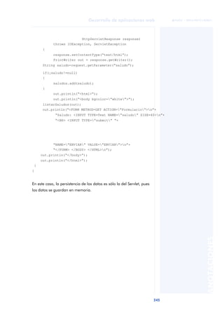 245
Desarrollo de aplicaciones web
ANOTACIONES

 FUOC • XP04/90791/00021
HttpServletResponse response)
throws IOException, ServletException
{
response.setContentType(“text/html”);
PrintWriter out = response.getWriter();
String saludo=request.getParameter(“saludo”);
if(¡saludo!=null)
{
saludos.add(saludo);
}
out.println(“<html>“);
out.println(“<body bgcolor=”white”>“);
listarSaludos(out);
out.println(“<FORM METHOD=GET ACTION=”Formulario”>n”+
“Saludo: <INPUT TYPE=Text NAME=”saludo” SIZE=40>n”+
“<BR> <INPUT TYPE=”submit” “+
“NAME=”ENVIAR” VALUE=”ENVIAR”>n”+
“</FORM> </BODY> </HTML>n”);
out.println(“</body>“);
out.println(“</html>“);
}
}
En este caso, la persistencia de los datos es sólo la del Servlet, pues
los datos se guardan en memoria.
 