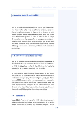 247
Desarrollo de aplicaciones web
ANOTACIONES

 FUOC • XP04/90791/00021
Una de las necesidades más perentorias con las que nos enfrenta-
mos al desarrollar aplicaciones para Internet con Java, y para mu-
chas otras aplicaciones, es la de disponer de un almacén de datos
potente, robusto, rápido y fácilmente accesible. Para ello existen
multitud de sistemas gestores de bases de datos (SGBD) de código
libre. Analizaremos algunos de ellos en las siguientes secciones y
presentaremos posteriormente una tecnología que proporciona
Java para acceder a SGBD, especialmente relacionales, llamada
JDBC (algunas veces erróneamente expandido como Java database
connectivity).
Uno de los puntos críticos en el desarrollo de aplicaciones web es la
elección del SGBD que utilizaremos. Existen en la actualidad bastan-
tes SGBD de código libre, muchos de ellos del mismo nivel cualitativo
que algunos de los SGBD comerciales más conocidos.
La mayoría de los SGBD de código libre proceden de dos fuentes
principales: por un lado, de proyectos que nacieron como código li-
bre desde su principio (proyectos de investigación, etc.) y por el otro,
tenemos SGBD que pertenecían a empresas de software propietario,
cuyo negocio principal no es el SGBD. Estas compañías optan por
poner el producto bajo el amparo de una licencia de código libre,
abriendo así su desarrollo a la comunidad. Veremos a continuación
algunos de los SGBD de código libre más emblemáticos.
6.1.1. PostgreSQL
PostgreSQL (o Postgres) es uno de los SGBD más veteranos y cono-
cidos del mundo del código libre. Arranca a mediados de los ochen-
ta en la Universidad de Berkeley, bajo el nombre Postgres, a raíz de
6. Acceso a bases de datos: JDBC
6.1. Introducción a las bases de datos
 