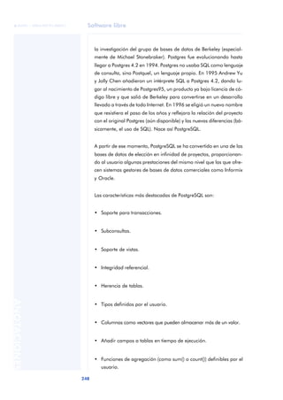 Software libre
248
ANOTACIONES

 FUOC • XP04/90791/00021
la investigación del grupo de bases de datos de Berkeley (especial-
mente de Michael Stonebraker). Postgres fue evolucionando hasta
llegar a Postgres 4.2 en 1994. Postgres no usaba SQL como lenguaje
de consulta, sino Postquel, un lenguaje propio. En 1995 Andrew Yu
y Jolly Chen añadieron un intérprete SQL a Postgres 4.2, dando lu-
gar al nacimiento de Postgres95, un producto ya bajo licencia de có-
digo libre y que salió de Berkeley para convertirse en un desarrollo
llevado a través de todo Internet. En 1996 se eligió un nuevo nombre
que resistiera el paso de los años y reflejara la relación del proyecto
con el original Postgres (aún disponible) y las nuevas diferencias (bá-
sicamente, el uso de SQL). Nace así PostgreSQL.
A partir de ese momento, PostgreSQL se ha convertido en una de las
bases de datos de elección en infinidad de proyectos, proporcionan-
do al usuario algunas prestaciones del mismo nivel que las que ofre-
cen sistemas gestores de bases de datos comerciales como Informix
y Oracle.
Las características más destacadas de PostgreSQL son:
• Soporte para transacciones.
• Subconsultas.
• Soporte de vistas.
• Integridad referencial.
• Herencia de tablas.
• Tipos definidos por el usuario.
• Columnas como vectores que pueden almacenar más de un valor.
• Añadir campos a tablas en tiempo de ejecución.
• Funciones de agregación (como sum() o count()) definibles por el
usuario.
 