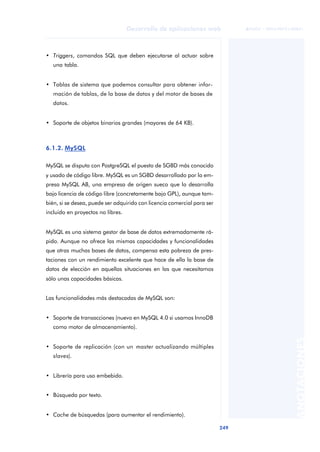 249
Desarrollo de aplicaciones web
ANOTACIONES

 FUOC • XP04/90791/00021
• Triggers, comandos SQL que deben ejecutarse al actuar sobre
una tabla.
• Tablas de sistema que podemos consultar para obtener infor-
mación de tablas, de la base de datos y del motor de bases de
datos.
• Soporte de objetos binarios grandes (mayores de 64 KB).
6.1.2. MySQL
MySQL se disputa con PostgreSQL el puesto de SGBD más conocido
y usado de código libre. MySQL es un SGBD desarrollado por la em-
presa MySQL AB, una empresa de origen sueco que lo desarrolla
bajo licencia de código libre (concretamente bajo GPL), aunque tam-
bién, si se desea, puede ser adquirido con licencia comercial para ser
incluido en proyectos no libres.
MySQL es una sistema gestor de base de datos extremadamente rá-
pido. Aunque no ofrece las mismas capacidades y funcionalidades
que otras muchas bases de datos, compensa esta pobreza de pres-
taciones con un rendimiento excelente que hace de ella la base de
datos de elección en aquellas situaciones en las que necesitamos
sólo unas capacidades básicas.
Las funcionalidades más destacadas de MySQL son:
• Soporte de transacciones (nuevo en MySQL 4.0 si usamos InnoDB
como motor de almacenamiento).
• Soporte de replicación (con un master actualizando múltiples
slaves).
• Librería para uso embebido.
• Búsqueda por texto.
• Cache de búsquedas (para aumentar el rendimiento).
 