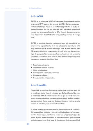 Software libre
250
ANOTACIONES

 FUOC • XP04/90791/00021
6.1.3. SAP DB
SAP DB no es más que el SGBD de la empresa de software de gestión
empresarial SAP (autores del famoso SAP/R3). Dicha empresa du-
rante mucho tiempo incluía en su portfolio de productos un SGBD re-
lacional llamado SAP DB. En abril del 2001 decidieron lanzarlo al
mundo con una nueva licencia, la GPL. A partir de ese momento,
todo el desarrollo de SAP DB se ha conducido bajo licencia de código
libre.
SAP DB es una base de datos muy potente que, por proceder de un
entorno muy especializado, el de las aplicaciones de SAP, no está
muy extendida por el mundo del código libre. A pesar de ello, SAP
DB tiene características muy potentes, lo cual, junto con el gran pres-
tigio de que goza la empresa que la creó, hacen de ella una seria
candidata a convertirse en la base de datos de elección para algunos
de nuestros proyectos de código libre.
• Soporte de outer joins.
• Soporte de roles de usuarios.
• Vistas actualizables.
• Transacciones y bloqueos implícitos.
• Cursores scrollables.
• Procedimientos almacenados.
6.1.4. FirebirdSQL
FirebirdSQL es una base de datos de código libre surgida a partir de
la versión de código libre de Interbase que Borland/Inprise liberó en
el verano de 2000. Como la licencia con la que se liberó dicha ver-
sión y el modo de trabajo que tenía previsto seguir Borland no esta-
ban demasiado claros, un grupo de desarrolladores inició su propia
versión de Interbase, que se llamó FirebirdSQL.
El primer objetivo que se marcaron los desarrolladores de FirebirdS-
QL fue estabilizar el código y eliminar multitud de bugs, así como au-
mentar el número de plataformas en las que funcionaba la base de
datos. A partir de ese momento, se han desarrollado gradualmente
tanto las prestaciones de la base de datos como el número y calidad
 