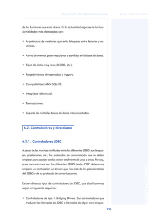 251
Desarrollo de aplicaciones web
ANOTACIONES

 FUOC • XP04/90791/00021
de las funciones que ésta ofrece. En la actualidad algunas de las fun-
cionalidades más destacadas son:
• Arquitectura de versiones que evita bloqueos entre lectores y es-
critores.
• Alerta de eventos para reaccionar a cambios en la base de datos.
• Tipos de datos muy ricos (BLOBS, etc.).
• Procedimientos almacenados y triggers.
• Compatibilidad ANSI SQL-92.
• Integridad referencial.
• Transacciones.
• Soporte de múltiples bases de datos interconectadas.
6.2.1. .
.Controladores JDBC
A pesar de las muchas similitudes entre los diferentes SGBD, sus lengua-
jes, prestaciones, etc., los protocolos de comunicación que se deben
emplear para acceder a ellos varían totalmente de unos a otros. Por eso,
para comunicarnos con los diferentes SGBD desde JDBC deberemos
emplear un controlador (un Driver) que nos aísle de las peculiaridades
del SGBD y de su protocolo de comunicaciones.
Existen diversos tipos de controladores de JDBC, que clasificaremos
según el siguiente esquema:
• Controladores de tipo 1. Bridging Drivers. Son controladores que
traducen las llamadas de JDBC a llamadas de algún otro lengua-
6.2. Controladores y direcciones
 
