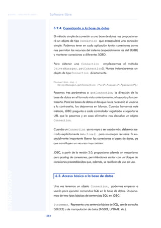 Software libre
254
ANOTACIONES

 FUOC • XP04/90791/00021
6.2.4. Conectando a la base de datos
El método simple de conexión a una base de datos nos proporciona-
rá un objeto de tipo Connection que encapsulará una conexión
simple. Podemos tener en cada aplicación tantas conexiones como
nos permitan los recursos del sistema (especialmente los del SGBD)
y mantener conexiones a diferentes SGBD.
Para obtener una Connection emplearemos el método
DriverManager.getConnection(). Nunca instanciaremos un
objeto de tipo Connection directamente.
Connection con =
DriverManager.getConnection (“url”,”usuario”,”password”);
Pasamos tres parámetros a getConnection, la dirección de la
base de datos en el formato visto anteriormente, el usuario y la con-
traseña. Para las bases de datos en las que no es necesario el usuario
y la contraseña, los dejaremos en blanco. Cuando llamamos este
método, JDBC pregunta a cada controlador registrado si soporta la
URL que le pasamos y en caso afirmativo nos devuelve un objeto
Connection.
Cuando un Connection ya no vaya a ser usado más, debemos ce-
rrarlo explícitamente con close() para no ocupar recursos. Es es-
pecialmente importante liberar las conexiones a bases de datos, ya
que constituyen un recurso muy costoso.
JDBC, a partir de la versión 2.0, proporciona además un mecanismo
para pooling de conexiones, permitiéndonos contar con un bloque de
conexiones preestablecidas que, además, se reutilizan de uso en uso.
Una vez tenemos un objeto Connection, podemos empezar a
usarlo para ejecutar comandos SQL en la base de datos. Dispone-
mos de tres tipos básicos de sentencias SQL en JDBC:
Statement. Representa una sentencia básica de SQL, sea de consulta
(SELECT) o de manipulación de datos (INSERT, UPDATE, etc.).
6.3. Acceso básico a la base de datos
 