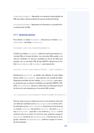 255
Desarrollo de aplicaciones web
ANOTACIONES

 FUOC • XP04/90791/00021
PreparedStatement. Representa una sentencia precompilada de
SQL que ofrece mejores prestaciones que las sentencias básicas.
CallableStatement. Representa una llamada a un procedimien-
to almacenado de SQL.
6.3.1. Sentencias básicas
Para obtener un objeto Statement utilizaremos el método crea-
teStatemet del objeto Connection:
Statement sent=con.createStatement();
Creado ya el objeto Statement, podemos usarlo para ejecutar co-
mandos SQL en la base de datos. Los comandos SQL pueden o no
retornar resultados. Si retornan resultados en forma de tabla (por
ejemplo, con un comando SQL de tipo SELECT) utilizaremos el mé-
todo executeQuery de Statement para ejecutarlos:
Estudiaremos ResultSet en detalle más adelante. En este código
hemos usado executeQuery para ejecutar una consulta de datos.
Disponemos también de otro método, executeUpdate, para ejecu-
tar sentencias que no retornen resultados, por ejemplo UPDATE o DE-
LETE.executeUpdate retorna un entero que nos indica qué número
de filas se ha visto afectado por el comando SQL enviado.
Para los casos en que no sabemos a priori si una sentencia retornará
una tabla de resultados (comoexecuteQuery) o un número de fi-
las afectadas (como executeUpdate), disponemos finalmente de
un método, execute, más genérico. execute devuelve true si
hay un ResultSet asociado a una sentencia y false si dicha
sentencia retorna un entero. En el primer caso, podemos recoger el
ResultSet resultante con getResultSet, mientras que en el se-
gundo, mediante getUpdateCount podemos recoger el número
de filas afectadas.
ResultSet rs=sent.executeQuery(“SELECT * FROM CLIENTES”);
int columnas=sent.executeUpdate(“UPDATE CLIENTES SET SALDO=0”);
 