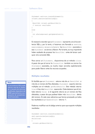 Software libre
256
ANOTACIONES

 FUOC • XP04/90791/00021
Statement sent=con.createStatement();
if(sent.execute(sentenciaSQL))
{
ResultSet rs=sent.getResultSet();
// mostrar resultados
}
else
{
int afectadas=sent.getUpdateCount();
}
Es necesario recordar que unStatement representa una única sen-
tencia SQL y, por lo tanto, si hacemos una llamada a execute,
executeQuery o executeUpdate los ResultSet asociados a
ese Statement se cierran y liberan. Por lo tanto, es muy importante
haber acabado de procesar los ResultSet antes de lanzar cual-
quier otro comando SQL.
Para cerrar un Statement, disponemos de un método close.
A pesar de que al cerrar la Connection también se cierran los
Statement asociados, es mucho mejor cerrarlos explícitamente
para poder liberar antes los recursos ocupados.
Múltiples resultados
Es factible que un Statement retorne más de un ResultSet o
más de un número de filas afectadas. Statement soporta retornos
múltiples con el método getMoreResults. Este método retorna
true si hay más ResultSet esperando. Cabe destacar que el mé-
todo retorna false si el siguiente retorno es un número de filas
afectadas, a pesar de que pudiese haber más ResultSet detrás
del número. En este caso sabremos que hemos procesado ya todos
los resultados si getUpdateCount retorna -1.
Podemos modificar así el código anterior para que soporte múltiples
resultados:
Statement sent=con.createStatement();
sent.execute(sentenciaSQL);
while(true)
{
rs=sent.getResultSet();
Si una sentencia SQL puede
retornar más de un resulta-
do o recuento de columnas
modificadas dependerá del
SGBD, generalmente a con-
secuencia de procedimien-
tos almacenados.
Nota
 