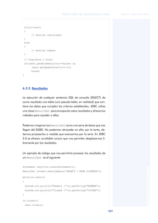 257
Desarrollo de aplicaciones web
ANOTACIONES

 FUOC • XP04/90791/00021
if(rs!=null)
{
// mostrar resultados
}
else
{
// mostrar número
}
// Siguiente o final
if((sent.getMoreResults()==false) &&
(sent.getUpdateCount()==-1))
break;
}
6.3.2. Resultados
La ejecución de cualquier sentencia SQL de consulta (SELECT) da
como resultado una tabla (una pseudo-tabla, en realidad) que con-
tiene los datos que cumplen los criterios establecidos. JDBC utiliza
una clase ResultSet para encapsular estos resultados y ofrecernos
métodos para acceder a ellos.
Podemos imaginarnos ResultSet como una serie de datos que nos
llegan del SGBD. No podemos retroceder en ella; por lo tanto, de-
bemos procesarlos a medida que avanzamos por la serie. En JDBC
2.0 se ofrecen scrollable cursors que nos permiten desplazarnos li-
bremente por los resultados.
Un ejemplo de código que nos permitirá procesar los resultados de
un ResultSet es el siguiente:
Statement sent=con.createStatement();
ResultSet rs=sent.executeQuery(“SELECT * FROM CLIENTES”);
while(rs.next())
{
System.out.println(“Nombre :”+rs.getString(“NOMBRE”);
System.out.println(“Ciudad :”+rs.getString(“CIUDAD”);
}
rs.close();
sent.close();
 