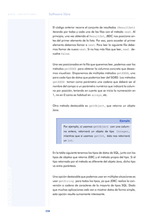 Software libre
258
ANOTACIONES

 FUOC • XP04/90791/00021
El código anterior recorre el conjunto de resultados (ResultSet)
iterando por todas y cada una de las filas con el método next. Al
principio, una vez obtenido el ResultSet, JBDC nos posiciona an-
tes del primer elemento de la lista. Por eso, para acceder al primer
elemento debemos llamar a next. Para leer la siguiente fila debe-
mos llamar de nuevo next. Si no hay más filas que leer, next de-
vuelve false.
Una vez posicionados en la fila que queremos leer, podemos usar los
métodos getXXXX para obtener la columna concreta que desea-
mos visualizar. Disponemos de múltiples métodos getXXXX, uno
para cada tipo de datos que podemos leer del SGBD. Los métodos
getXXXX toman como parámetro una cadena que deberá ser el
nombre del campo o un parámetro numérico que indicará la colum-
na por posición, teniendo en cuenta que se inicia la numeración en
1, no en 0 como es habitual en arrays, etc.
Otro método destacable es getObject, que retorna un objeto
Java.
En la tabla siguiente tenemos los tipos de datos de SQL, junto con los
tipos de objetos que retorna JDBC y el método propio del tipo. Si el
tipo retornado por el método es diferente del objeto Java, dicho tipo
va entre paréntesis.
Una opción destacable que podemos usar en múltiples situaciones es
usar getString para todos los tipos, ya que JDBC realiza la con-
versión a cadena de caracteres de la mayoría de tipos SQL. Dado
que muchas aplicaciones web van a mostrar datos de forma simple,
esta opción resulta sumamente interesante.
Ejemplo
Por ejemplo, si usamos getObject con una colum-
na entera, retornará un objeto de tipo Integer,
mientras que si usamos getInt, ésta nos retornará
un int.
 