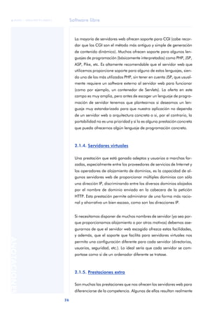 Software libre
26
ANOTACIONES

 FUOC • XP04/90791/00021
La mayoría de servidores web ofrecen soporte para CGI (cabe recor-
dar que los CGI son el método más antiguo y simple de generación
de contenido dinámico). Muchos ofrecen soporte para algunos len-
guajes de programación (básicamente interpretados) como PHP, JSP,
ASP, Pike, etc. Es altamente recomendable que el servidor web que
utilicemos proporcione soporte para alguno de estos lenguajes, sien-
do uno de los más utilizados PHP, sin tener en cuenta JSP, que usual-
mente requiere un software externo al servidor web para funcionar
(como por ejemplo, un contenedor de Servlets). La oferta en este
campo es muy amplia, pero antes de escoger un lenguaje de progra-
mación de servidor tenemos que plantearnos si deseamos un len-
guaje muy estandarizado para que nuestra aplicación no dependa
de un servidor web o arquitectura concreta o si, por el contrario, la
portabilidad no es una prioridad y sí lo es alguna prestación concreta
que pueda ofrecernos algún lenguaje de programación concreto.
2.1.4. Servidores virtuales
Una prestación que está ganado adeptos y usuarios a marchas for-
zadas, especialmente entre los proveedores de servicios de Internet y
los operadores de alojamiento de dominios, es la capacidad de al-
gunos servidores web de proporcionar múltiples dominios con sólo
una dirección IP, discriminando entre los diversos dominios alojados
por el nombre de dominio enviado en la cabecera de la petición
HTTP. Esta prestación permite administrar de una forma más racio-
nal y ahorrativa un bien escaso, como son las direcciones IP.
Si necesitamos disponer de muchos nombres de servidor (ya sea por-
que proporcionamos alojamiento o por otros motivos) debemos ase-
gurarnos de que el servidor web escogido ofrezca estas facilidades,
y además, que el soporte que facilita para servidores virtuales nos
permita una configuración diferente para cada servidor (directorios,
usuarios, seguridad, etc.). Lo ideal sería que cada servidor se com-
portase como si de un ordenador diferente se tratase.
2.1.5. Prestaciones extra
Son muchas las prestaciones que nos ofrecen los servidores web para
diferenciarse de la competencia. Algunas de ellas resultan realmente
 