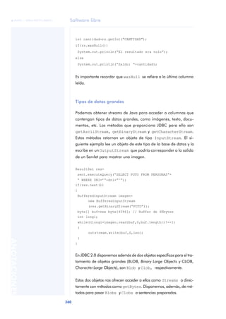 Software libre
260
ANOTACIONES

 FUOC • XP04/90791/00021
int cantidad=rs.getInt(“CANTIDAD”);
if(rs.wasNull())
System.out.println(“El resultado era nulo”);
else
System.out.println(“Saldo: “+cantidad);
Es importante recordar que wasNull se refiere a la última columna
leída.
Tipos de datos grandes
Podemos obtener streams de Java para acceder a columnas que
contengan tipos de datos grandes, como imágenes, texto, docu-
mentos, etc. Los métodos que proporciona JDBC para ello son
getAsciiStream, getBinaryStream y getCharacterStream.
Estos métodos retornan un objeto de tipo InputStream. El si-
guiente ejemplo lee un objeto de este tipo de la base de datos y lo
escribe en un OutputStream que podría corresponder a la salida
de un Servlet para mostrar una imagen.
ResultSet res=
sent.executeQuery(“SELECT FOTO FROM PERSONAS”+
“ WHERE DNI=’”+dni+”’”);
if(res.next())
{
BufferedInputStream imagen=
new BufferedInputStream
(res.getBinaryStream(“FOTO”));
byte[] buf=new byte[4096]; // Buffer de 4Kbytes
int longi;
while((longi=imagen.read(buf,0,buf.length))!=-1)
{
outstream.write(buf,0,len);
}
}
En JDBC 2.0 disponemos además de dos objetos específicos para el tra-
tamiento de objetos grandes (BLOB, Binary Large Objects y CLOB,
Character Large Objects), son Blob y Clob, respectivamente.
Estos dos objetos nos ofrecen acceder a ellos como Streams o direc-
tamente con métodos como getBytes. Disponemos, además, de mé-
todos para pasar Blobs y Clobs a sentencias preparadas.
 