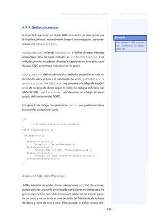 261
Desarrollo de aplicaciones web
ANOTACIONES

 FUOC • XP04/90791/00021
6.3.3. Gestión de errores
Si durante la ejecución un objeto JDBC encuentra un error grave que
le impide continuar, normalmente lanzará una excepción, concreta-
mente una SQLException.
SQLException extiende Exception y define diversos métodos
adicionales. Uno de estos métodos es getNextException. Este
método permite encadenar diversas excepciones en una sola, caso
de que JDBC encontrase más de un error grave.
SQLException define además otros métodos para obtener más in-
formación sobre el tipo y la naturaleza del error: getSQLState y
getErrorCode. GetSQLState nos devuelve un código de estado/
error de la base de datos según la tabla de códigos definidos por
ANSI-92 SQL. getErrorCode nos devuelve un código de error
propio del fabricante del SGBD.
Un ejemplo de código completo de un catch que gestionase todas
las posibles excepciones sería:
try
{
// acciones sobre la base de datos
}
catch (SQLException e)
{
while(e!=null)
{
System.out.println(
"Excepción: "+e.getMessage());
System.out.println(
"Código ANSI-92 SQL: "+e.getSQLState());
System.out.println(
"Código del fabricante:"+e.getErrorCode());
e=e.getNextException();
}
}
Avisos de SQL, SQL Warnings
JDBC, además de poder lanzar excepciones en caso de errores,
puede generar una serie de avisos de condiciones erróneas pero no
graves (que le han permitido continuar). Qué tipo de errores gene-
ra un aviso y no un error es una decisión del fabricante de la base
de datos y varía de una a otra. Para acceder a dichos avisos, dis-
Ejemplo
Por ejemplo URL incorrec-
tas, problemas de seguri-
dad, etc.
 