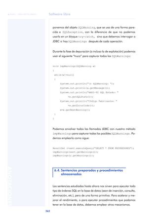 Software libre
262
ANOTACIONES

 FUOC • XP04/90791/00021
ponemos del objeto SQLWarning, que se usa de una forma pare-
cida a SQLException, con la diferencia de que no podemos
usarlo en un bloque try-catch, sino que debemos interrogar a
JDBC si hay SQLWarnings después de cada operación.
Durante la fase de depuración (o incluso la de explotación) podemos
usar el siguiente “truco” para capturar todos los SQLWarnings:
void impWarnings(SQLWarning w)
{
while(w!=null)
{
System.out.println(“n SQLWarning: “);
System.out.println(w.getMessage());
System.out.println(“ANSI-92 SQL Estado: “
+w.getSQLState());
System.out.println(“Código Fabricante: “
+w.getErrorCode());
w=w.getNextWarning();
}
}
Podemos envolver todas las llamadas JDBC con nuestro método
impWarnings para capturar todas los posibles SQLWarnings. Po-
demos emplearlo como sigue:
ResultSet r=sent.executeQuery(“SELECT * FROM PROVEEDORES”);
impWarnings(sent.getWarnings());
impWarnings(r.getWarnings());
Las sentencias estudiadas hasta ahora nos sirven para ejecutar todo
tipo de órdenes SQL en la base de datos (sean de inserción, consulta,
eliminación, etc.), pero de una forma primitiva. Para acelerar y me-
jorar el rendimiento, o para ejecutar procedimientos que podamos
tener en la base de datos, debemos emplear otros mecanismos.
6.4. Sentencias preparadas y procedimientos
almacenados
 