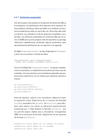 263
Desarrollo de aplicaciones web
ANOTACIONES

 FUOC • XP04/90791/00021
6.4.1. Sentencias preparadas
Uno de los pasos más costosos en la ejecución de sentencias SQL es
la compilación y la planificación de la ejecución de la sentencia. En
otras palabras, decisiones sobre qué tablas se consultarán primero,
cómo accederemos a ellas, en qué orden, etc. Para evitar este coste,
una técnica muy utilizada es la de las sentencias compiladas o pre-
paradas. Las sentencias preparadas son sentencias SQL que se en-
vían al SGBD para que las prepare antes de ejecutarlas y que luego
utilizaremos repetidamente cambiando algunos parámetros, pero
aprovechando la planificación de una ejecución a la siguiente.
Un objeto PreparedStatement se crea, al igual que un Statement,
a partir de una conexión a la base de datos:
PreparedStatement sp=con.prepareStatement(
“INSERT INTO CLIENTES (ID,NOMBRE) VALUES (?,?)”);
Como la finalidad del PreparedStatement es ejecutar repetida-
mente una sentencia, no especificamos los valores que tienen que ser
insertados, sino que ponemos unos marcadores especiales que pos-
teriormente sustituiremos con los valores que realmente vayamos a
insertar:
sp.clearParameters();
sp.setString(1,”0298392”);
sp.setString(2,”PEPITO GRILLO”);
sp.executeUpdate();
Antes de adjudicar valores a los marcadores, debemos limpiar
la asignación actual. Disponemos de un conjunto de llamadas
setXXXX, parecidas a las getXXXX de ResultSet, para adju-
dicar estos valores. Los valores se referencian posicionalmente
empezando por 1. Cabe destacar la llamada setObject que
nos permite asignar objetos Java a marcadores, encargándose
JDBC de la conversión de formato. Disponemos de tres opciones
de llamada a setObject:
setObject(int indice, Object ob, int tipoSQL, int escala);
setObject(int indice, Object ob, int tipoSQL);
setObject(int indice, Object ob);
 