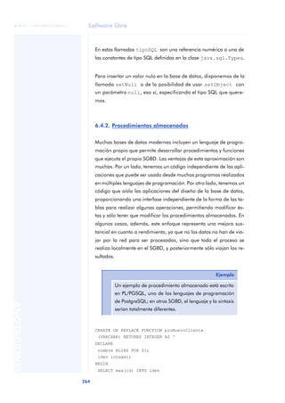 Software libre
264
ANOTACIONES

 FUOC • XP04/90791/00021
En estas llamadas tipoSQL son una referencia numérica a una de
las constantes de tipo SQL definidas en la clase java.sql.Types.
Para insertar un valor nulo en la base de datos, disponemos de la
llamada setNull o de la posibilidad de usar setObject con
un parámetro null, eso sí, especificando el tipo SQL que quere-
mos.
6.4.2. Procedimientos almacenados
Muchas bases de datos modernas incluyen un lenguaje de progra-
mación propio que permite desarrollar procedimientos y funciones
que ejecuta el propio SGBD. Las ventajas de esta aproximación son
muchas. Por un lado, tenemos un código independiente de las apli-
caciones que puede ser usado desde muchos programas realizados
en múltiples lenguajes de programación. Por otro lado, tenemos un
código que aísla las aplicaciones del diseño de la base de datos,
proporcionando una interfase independiente de la forma de las ta-
blas para realizar algunas operaciones, permitiendo modificar és-
tas y sólo tener que modificar los procedimientos almacenados. En
algunos casos, además, este enfoque representa una mejora sus-
tancial en cuanto a rendimiento, ya que no los datos no han de via-
jar por la red para ser procesados, sino que todo el proceso se
realiza localmente en el SGBD, y posteriormente sólo viajan los re-
sultados.
CREATE OR REPLACE FUNCTION proNuevoCliente
(VARCHAR) RETURNS INTEGER AS ‘
DECLARE
nombre ALIAS FOR $1;
iden integer;
BEGIN
SELECT max(id) INTO iden
Ejemplo
Un ejemplo de procedimiento almacenado está escrito
en PL/PGSQL, uno de los lenguajes de programación
de PostgreSQL; en otros SGBD, el lenguaje y la sintaxis
serían totalmente diferentes.
 