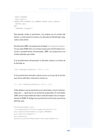 265
Desarrollo de aplicaciones web
ANOTACIONES

 FUOC • XP04/90791/00021
FROM CLIENTES;
iden:=iden+1;
INSERT INTO CLIENTES (ID, NOMBRE) VALUES (iden, nombre);
RETURN iden;
END
‘ LANGUAGE ‘plpgsql’;
Este ejemplo recibe un parámetro, una cadena con el nombre del
cliente, a continuación lo inserta y nos devuelve el identificador asig-
nado a este cliente.
Para llamarlo JDBC nos proporciona el objeto CallableStatement.
Ya que cada SGBD tiene una sintaxis propia para las llamadas a fun-
ciones y procedimientos almacenadas, JDBC nos proporciona una
sintaxis estándar para éstas.
Si el procedimiento almacenado no devuelve valores, la sintaxis de
la llamada es:
{call nombreprocedimiento [(?[,?...])]}
Si el procedimiento devuelve valores (como es el caso de la función
que hemos definido), entonces la sintaxis es:
{? = call nombreprocedimiento [(?[,?...])]}
Cabe destacar que los parámetros son opcionales y vienen represen-
tados por ?, igual que en las sentencias preparadas. El controlador
JDBC será el responsable de traducir estas llamadas a las correspon-
dientes al SGBD. El código Java que llamaría a la función que hemos
definido será:
CallableStatement proc=
con.prepareCall(“{?=call proNuevoCliente(?)}”);
proc.registerOutParameter(1,Types.INTEGER);
proc.setInt(2,”Nombre”);
proc.execute();
System.out.println(“Resultado:”+proc.getInteger(1));
 