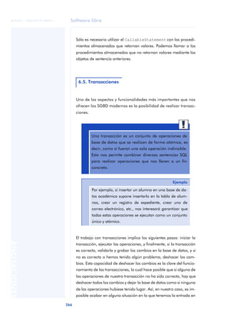 Software libre
266
ANOTACIONES

 FUOC • XP04/90791/00021
Sólo es necesario utilizar el CallableStatement con los procedi-
mientos almacenados que retornan valores. Podemos llamar a los
procedimientos almacenados que no retornan valores mediante los
objetos de sentencia anteriores.
Uno de los aspectos y funcionalidades más importantes que nos
ofrecen los SGBD modernos es la posibilidad de realizar transac-
ciones.
El trabajo con transacciones implica los siguientes pasos: iniciar la
transacción, ejecutar las operaciones, y finalmente, si la transacción
es correcta, validarla y grabar los cambios en la base de datos, y si
no es correcta o hemos tenido algún problema, deshacer los cam-
bios. Esta capacidad de deshacer los cambios es la clave del funcio-
namiento de las transacciones, lo cual hace posible que si alguna de
las operaciones de nuestra transacción no ha sido correcta, hay que
deshacer todos los cambios y dejar la base de datos como si ninguna
de las operaciones hubiese tenido lugar. Así, en nuestro caso, es im-
posible acabar en alguna situación en la que tenemos la entrada en
6.5. Transacciones
Una transacción es un conjunto de operaciones de
base de datos que se realizan de forma atómica, es
decir, como si fueran una sola operación indivisible.
Esto nos permite combinar diversas sentencias SQL
para realizar operaciones que nos lleven a un fin
concreto.
Ejemplo
Por ejemplo, si insertar un alumno en una base de da-
tos académica supone insertarlo en la tabla de alum-
nos, crear un registro de expediente, crear uno de
correo electrónico, etc., nos interesará garantizar que
todas estas operaciones se ejecutan como un conjunto
único y atómico.
 