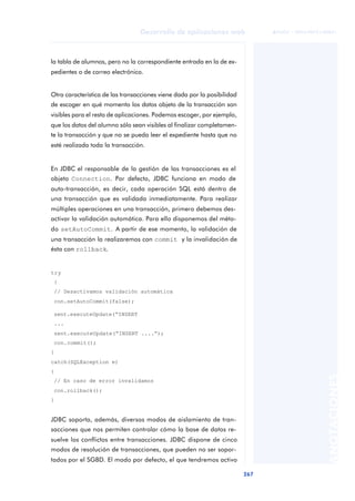 267
Desarrollo de aplicaciones web
ANOTACIONES

 FUOC • XP04/90791/00021
la tabla de alumnos, pero no la correspondiente entrada en la de ex-
pedientes o de correo electrónico.
Otra característica de las transacciones viene dada por la posibilidad
de escoger en qué momento los datos objeto de la transacción son
visibles para el resto de aplicaciones. Podemos escoger, por ejemplo,
que los datos del alumno sólo sean visibles al finalizar completamen-
te la transacción y que no se pueda leer el expediente hasta que no
esté realizada toda la transacción.
En JDBC el responsable de la gestión de las transacciones es el
objeto Connection. Por defecto, JDBC funciona en modo de
auto-transacción, es decir, cada operación SQL está dentro de
una transacción que es validada inmediatamente. Para realizar
múltiples operaciones en una transacción, primero debemos des-
activar la validación automática. Para ello disponemos del méto-
do setAutoCommit. A partir de ese momento, la validación de
una transacción la realizaremos con commit y la invalidación de
ésta con rollback.
try
{
// Desactivamos validación automática
con.setAutoCommit(false);
sent.executeUpdate(“INSERT
...
sent.executeUpdate(“INSERT ....”);
con.commit();
}
catch(SQLException e)
{
// En caso de error invalidamos
con.rollback();
}
JDBC soporta, además, diversos modos de aislamiento de tran-
sacciones que nos permiten controlar cómo la base de datos re-
suelve los conflictos entre transacciones. JDBC dispone de cinco
modos de resolución de transacciones, que pueden no ser sopor-
tados por el SGBD. El modo por defecto, el que tendremos activo
 