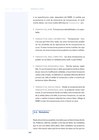 Software libre
268
ANOTACIONES

 FUOC • XP04/90791/00021
si no especificamos nada, dependerá del SGBD. A medida que
aumentamos el nivel de aislamiento de transacciones, el rendi-
miento decae. Los cinco modos definidos en Connection son:
• TRANSACTION_NONE. Transacciones deshabilitadas o no sopor-
tadas.
• TRANSACTION_READ_UNCOMMITTED. Transacciones míni-
mas que permiten dirty reads. Las otras transacciones pueden
ver los resultados de las operaciones de las transacciones en
curso. Si estas transacciones posteriormente invalidan las ope-
raciones, las otras transacciones quedarán con datos inválidos.
• TRANSACTION_READ_COMMITTED. Las otras transacciones no
pueden ver los datos no validados (dirty reads no permitidos).
• TRANSACTION_REPEATABLE_READ. Permite lecturas repeti-
bles. Si una transacción lee un dato que posteriormente es altera-
do por otra (y la modificación validada), si la primera transacción
vuelve a leer el dato, no obtendrá un resultado diferente del de la
primera vez. Sólo al validar la transacción y volver a iniciarla ob-
tendremos datos diferentes.
• TRANSACTION_SERIALIZABLE. Añade al comportamiento de
TRANSACTION_REPEATABLE_READ la protección contra inser-
ciones. Si una transacción lee de una tabla y otra transacción aña-
de (y valida) datos a la tabla, la primera transacción, en caso de
volver a realizar la lectura obtendrá los mismos datos. Obliga al
SGBD a tratar las transacciones como si fueran en serie.
Hasta ahora hemos accedido a los datos que contiene la base de da-
tos. Podemos, además, acceder a otro tipo de datos, los metadatos,
que no son sino datos sobre datos. Estos metadatos nos proporcio-
narán información sobre qué forma tienen los datos con los que tra-
6.6. Metadatos
 