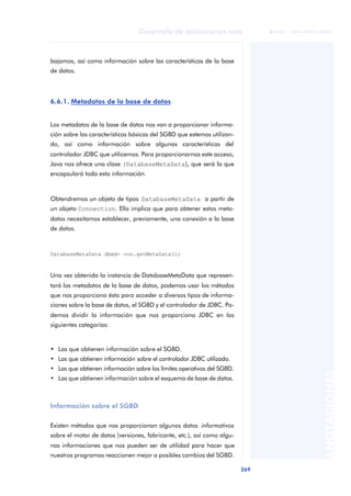 269
Desarrollo de aplicaciones web
ANOTACIONES

 FUOC • XP04/90791/00021
bajamos, así como información sobre las características de la base
de datos.
6.6.1. Metadatos de la base de datos
Los metadatos de la base de datos nos van a proporcionar informa-
ción sobre las características básicas del SGBD que estemos utilizan-
do, así como información sobre algunas características del
controlador JDBC que utilicemos. Para proporcionarnos este acceso,
Java nos ofrece una clase (DatabaseMetaData), que será la que
encapsulará toda esta información.
Obtendremos un objeto de tipos DatabaseMetaData a partir de
un objeto Connection. Ello implica que para obtener estos meta-
datos necesitamos establecer, previamente, una conexión a la base
de datos.
DatabaseMetaData dbmd= con.getMetaData();
Una vez obtenida la instancia de DatabaseMetaData que represen-
tará los metadatos de la base de datos, podemos usar los métodos
que nos proporciona ésta para acceder a diversos tipos de informa-
ciones sobre la base de datos, el SGBD y el controlador de JDBC. Po-
demos dividir la información que nos proporciona JDBC en las
siguientes categorías:
• Las que obtienen información sobre el SGBD.
• Las que obtienen información sobre el controlador JDBC utilizado.
• Las que obtienen información sobre los límites operativos del SGBD.
• Las que obtienen información sobre el esquema de base de datos.
Información sobre el SGBD
Existen métodos que nos proporcionan algunos datos informativos
sobre el motor de datos (versiones, fabricante, etc.), así como algu-
nas informaciones que nos pueden ser de utilidad para hacer que
nuestros programas reaccionen mejor a posibles cambios del SGBD.
 