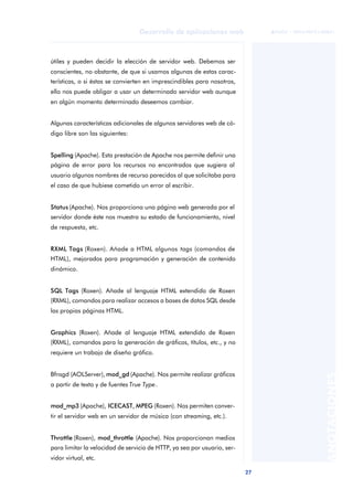 27
Desarrollo de aplicaciones web
ANOTACIONES

 FUOC • XP04/90791/00021
útiles y pueden decidir la elección de servidor web. Debemos ser
conscientes, no obstante, de que si usamos algunas de estas carac-
terísticas, o si éstas se convierten en imprescindibles para nosotros,
ello nos puede obligar a usar un determinado servidor web aunque
en algún momento determinado deseemos cambiar.
Algunas características adicionales de algunos servidores web de có-
digo libre son las siguientes:
Spelling (Apache). Esta prestación de Apache nos permite definir una
página de error para los recursos no encontrados que sugiera al
usuario algunos nombres de recurso parecidos al que solicitaba para
el caso de que hubiese cometido un error al escribir.
Status (Apache). Nos proporciona una página web generada por el
servidor donde éste nos muestra su estado de funcionamiento, nivel
de respuesta, etc.
RXML Tags (Roxen). Añade a HTML algunos tags (comandos de
HTML), mejorados para programación y generación de contenido
dinámico.
SQL Tags (Roxen). Añade al lenguaje HTML extendido de Roxen
(RXML), comandos para realizar accesos a bases de datos SQL desde
las propias páginas HTML.
Graphics (Roxen). Añade al lenguaje HTML extendido de Roxen
(RXML), comandos para la generación de gráficos, títulos, etc., y no
requiere un trabajo de diseño gráfico.
Bfnsgd (AOLServer), mod_gd (Apache). Nos permite realizar gráficos
a partir de texto y de fuentes True Type.
mod_mp3 (Apache), ICECAST, MPEG (Roxen). Nos permiten conver-
tir el servidor web en un servidor de música (con streaming, etc.).
Throttle (Roxen), mod_throttle (Apache). Nos proporcionan medios
para limitar la velocidad de servicio de HTTP, ya sea por usuario, ser-
vidor virtual, etc.
 