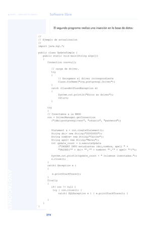 Software libre
274
ANOTACIONES

 FUOC • XP04/90791/00021
El segundo programa realiza una inserción en la base de datos:
//
// Ejemplo de actualizacion
//
import java.sql.*;
public class UpdateSimple {
public static void main(String args[])
{
Connection con=null;
// carga de driver.
try
{
// Escogemos el driver correspondiente
Class.forName("org.postgresql.Driver");
}
catch (ClassNotFoundException e)
{
System.out.println("Error en driver");
return;
}
try
{
// Conectamos a la BBDD
con = DriverManager.getConnection
("jdbc:postgresql:test", "usuario", "password");
Statement s = con.createStatement();
String dni= new String("00000000");
String nombre= new String("Carles");
String ape1= new String("Mateu");
int update_count = s.executeUpdate
("INSERT INTO estudiantes (dni,nombre, ape1) " +
"VALUES(’" + dni+ "’,’" + nombre+ "’,’" + ape1+ "’)");
System.out.println(update_count + " columnas insertadas.");
s.close();
}
catch( Exception e )
{
e.printStackTrace();
}
finally
{
if( con != null )
try { con.close(); }
catch( SQLException e ) { e.printStackTrace(); }
}
}
}
 