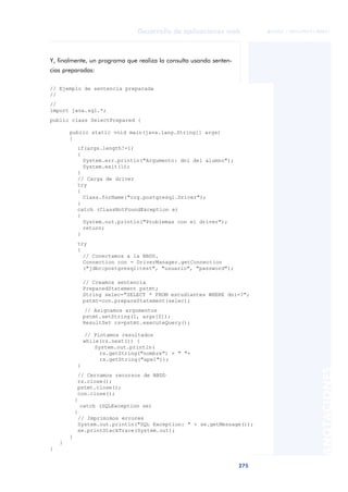 275
Desarrollo de aplicaciones web
ANOTACIONES

 FUOC • XP04/90791/00021
Y, finalmente, un programa que realiza la consulta usando senten-
cias preparadas:
// Ejemplo de sentencia preparada
//
//
import java.sql.*;
public class SelectPrepared {
public static void main(java.lang.String[] args)
{
if(args.length!=1)
{
System.err.println("Argumento: dni del alumno");
System.exit(1);
}
// Carga de driver
try
{
Class.forName("org.postgresql.Driver");
}
catch (ClassNotFoundException e)
{
System.out.println("Problemas con el driver");
return;
}
try
{
// Conectamos a la BBDD.
Connection con = DriverManager.getConnection
("jdbc:postgresql:test", "usuario", "password");
// Creamos sentencia
PreparedStatement pstmt;
String selec="SELECT * FROM estudiantes WHERE dni=?";
pstmt=con.prepareStatement(selec);
// Asignamos argumentos
pstmt.setString(1, args[0]);
ResultSet rs=pstmt.executeQuery();
// Pintamos resultados
while(rs.next()) {
System.out.println(
rs.getString("nombre") + " "+
rs.getString("ape1"));
}
// Cerramos recursos de BBDD
rs.close();
pstmt.close();
con.close();
}
catch (SQLException se)
{
// Imprimimos errores
System.out.println("SQL Exception: " + se.getMessage());
se.printStackTrace(System.out);
}
}
}
 