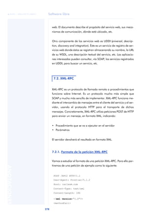Software libre
278
ANOTACIONES

 FUOC • XP04/90791/00021
web. El documento describe el propósito del servicio web, sus meca-
nismos de comunicación, dónde está ubicado, etc.
Otro componente de los servicios web es UDDI (
universal, descrip-
tion, discovery and integration). Éste es un servicio de registro de ser-
vicios web donde éstos se registran almacenando su nombre, la URL
de su WSDL, una descripción textual del servicio, etc. Las aplicacio-
nes interesadas pueden consultar, vía SOAP, los servicios registrados
en UDDI, para buscar un servicio, etc.
XML–RPC es un protocolo de llamada remota a procedimientos que
funciona sobre Internet. Es un protocolo mucho más simple que
SOAP y mucho más sencillo de implementar. XML–RPC funciona me-
diante el intercambio de mensajes entre el cliente del servicio y el ser-
vidor, usando el protocolo HTTP para el transporte de dichos
mensajes. Concretamente, XML–RPC utiliza peticiones POST de HTTP
para enviar un mensaje, en formato XML, indicando:
• Procedimiento que se va a ejecutar en el servidor
• Parámetros
El servidor devolverá el resultado en formato XML.
7.2.1. Formato de la petición XML–RPC
Vamos a estudiar el formato de una petición XML–RPC. Para ello par-
tiremos de una petición de ejemplo como la siguiente:
POST /RPC2 HTTP/1.1
User-Agent: Frontier/5.1.2
Host: carlesm.com
Content-Type: text/xml
Content-Length: 186
<?xml version=“1.0”?>
<methodCall>
7.2. XML-RPC
 