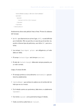 279
Desarrollo de aplicaciones web
ANOTACIONES

 FUOC • XP04/90791/00021
<methodName>ejemplo.Método</methodName>
<params>
<param>
<value><i4>51</i4></value>
</param>
</params>
</methodCall>
Analizaremos ahora esta petición línea a línea. Primero la cabecera
del mensaje:
• La URI que observamos en primer lugar, RPC2, no está definida
por el estándar. Ello nos permite, en caso de que el servidor res-
ponda a diversos tipos de peticiones, usar dicha URI para enru-
tarlas.
• Los campos User-Agent y Host son obligatorios y el valor
debe ser válido.
• El campo Content-Type será siempre text/xml.
• El valor de Content-Length debe estar siempre presente y ser
un valor correcto.
Luego, el cuerpo de éste:
• El mensaje contiene un único elemento <methodCall> que con-
tiene los subelementos
• <methodName> que contiene la cadena con el nombre del mé-
todo que se va a invocar.
• Si el método cuenta con parámetros, debe tener un subelemento
<params>.
• Con tantos <param> como parámetros tenga el método.
• Cada uno de los cuales tiene un <value>.
 