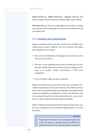 Software libre
28
ANOTACIONES

 FUOC • XP04/90791/00021
Nsxml (AOLServer), tDOM (AOLServer), mod_xslt (Apache). Nos
permite realizar la transformación de ficheros XML a partir de XSL.
Kill Frame (Roxen). Envía con cada página web servida un código
que evita que nuestra web quede como frame (enmarcada) dentro de
otra página web.
2.1.6. Actuación como representantes
Algunos servidores web nos permiten usarlos como servidores inter-
medios (proxy servers). Podemos usar los servidores intermedios
para propósitos muy variados:
• Para servir de aceleradores de navegación de nuestros usuarios
(uso como proxy-cache).
• Para servir como aceleradores de acceso frontales para un servi-
dor web, instalando diversos servidores web que repliquen los ac-
cesos a un servidor maestro (reverse-proxy o HTTP server
acceleration).
• Como frontales a algún servidor o protocolo.
Algunos servidores web nos permiten usarlos como servidores inter-
mediarios para alguno de los usos anteriores. No obstante, para los
dos primeros usos (aceleradores de navegación o de acceso) existen
programas específicos de código libre mucho más eficientes, entre
los que destaca Squid (http://www.squid-cache.org/), que se consi-
dera uno de los mejores productos de proxy existentes.
Existen módulos para diversos servidores web que nos permiten usar-
los como frontales para otros servidores especializados en otro tipo
de servicio.
Ejemplo
Por ejemplo, Tomcat es un motor de ejecución de Servlets
y JSP, que incluye un pequeño servidor de HTTP para
atender las peticiones de contenido estático y redirigir el
 