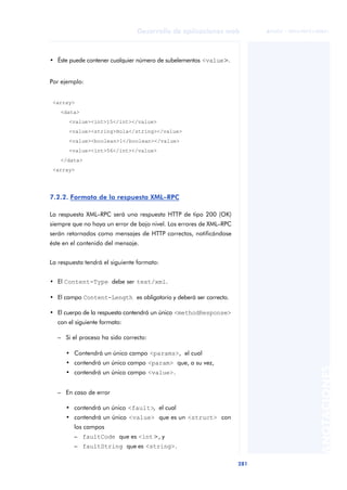 281
Desarrollo de aplicaciones web
ANOTACIONES

 FUOC • XP04/90791/00021
• Éste puede contener cualquier número de subelementos <value>.
Por ejemplo:
<array>
<data>
<value><int>15</int></value>
<value><string>Hola</string></value>
<value><boolean>1</boolean></value>
<value><int>56</int></value>
</data>
<array>
7.2.2. Formato de la respuesta XML–RPC
La respuesta XML–RPC será una respuesta HTTP de tipo 200 (OK)
siempre que no haya un error de bajo nivel. Los errores de XML–RPC
serán retornados como mensajes de HTTP correctos, notificándose
éste en el contenido del mensaje.
La respuesta tendrá el siguiente formato:
• El Content-Type debe ser text/xml.
• El campo Content-Length es obligatorio y deberá ser correcto.
• El cuerpo de la respuesta contendrá un único <methodResponse>
con el siguiente formato:
– Si el proceso ha sido correcto:
• Contendrá un único campo <params>, el cual
• contendrá un único campo <param> que, a su vez,
• contendrá un único campo <value>.
– En caso de error
• contendrá un único <fault>, el cual
• contendrá un único <value> que es un <struct> con
los campos
– faultCode que es <int>, y
– faultString que es <string>.
 
