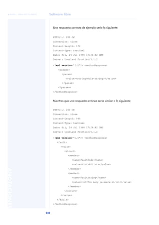 Software libre
282
ANOTACIONES

 FUOC • XP04/90791/00021
Una respuesta correcta de ejemplo sería la siguiente:
HTTP/1.1 200 OK
Connection: close
Content-Length: 172
Content-Type: text/xml
Date: Fri, 24 Jul 1998 17:26:42 GMT
Server: UserLand Frontier/5.1.2
<?xml version=“1.0”?> <methodResponse>
<params>
<param>
<value><string>Hola<string></value>
</param>
</params>
</methodResponse>
Mientras que una respuesta errónea sería similar a la siguiente:
HTTP/1.1 200 OK
Connection: close
Content-Length: 444
Content-Type: text/xml
Date: Fri, 24 Jul 1998 17:26:42 GMT
Server: UserLand Frontier/5.1.2
<?xml version=“1.0”?> <methodResponse>
<fault>
<value>
<struct>
<member>
<name>FaultCode</name>
<value><int>4</int></value>
</member>
<member>
<name>FaultString</name>
<value><int>Too many parameters</int></value>
</member>
</struct>
</value>
</fault>
</methodResponse>
 