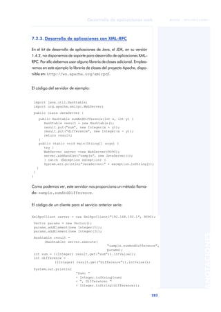 283
Desarrollo de aplicaciones web
ANOTACIONES

 FUOC • XP04/90791/00021
7.2.3. Desarrollo de aplicaciones con XML–RPC
En el kit de desarrollo de aplicaciones de Java, el JDK, en su versión
1.4.2, no disponemos de soporte para desarrollo de aplicaciones XML–
RPC. Por ello debemos usar alguna librería de clases adicional. Emplea-
remos en este ejemplo la librería de clases del proyecto Apache, dispo-
nible en: http://ws.apache.org/xmlrpc/.
El código del servidor de ejemplo:
import java.util.Hashtable;
import org.apache.xmlrpc.WebServer;
public class JavaServer {
public Hashtable sumAndDifference(int x, int y) {
Hashtable result = new Hashtable();
result.put(“sum”, new Integer(x + y));
result.put(“difference”, new Integer(x - y));
return result;
}
public static void main(String[] args) {
try {
WebServer server =new WebServer(9090);
server.addHandler(“sample”, new JavaServer());
} catch (Exception exception) {
System.err.println(“JavaServer:” + exception.toString());
}
}
}
Como podemos ver, este servidor nos proporciona un método llama-
do: sample.sumAndDifference.
El código de un cliente para el servicio anterior sería:
XmlRpcClient server = new XmlRpcClient(“192.168.100.1”, 9090);
Vector params = new Vector();
params.addElement(new Integer(5));
params.addElement(new Integer(3));
Hashtable result =
(Hashtable) server.execute(
“sample.sumAndDifference”,
params);
int sum = ((Integer) result.get(“sum”)).intValue();
int difference =
((Integer) result.get(“difference”)).intValue();
System.out.println(
“Sum: “
+ Integer.toString(sum)
+ “, Difference: “
+ Integer.toString(difference));
 