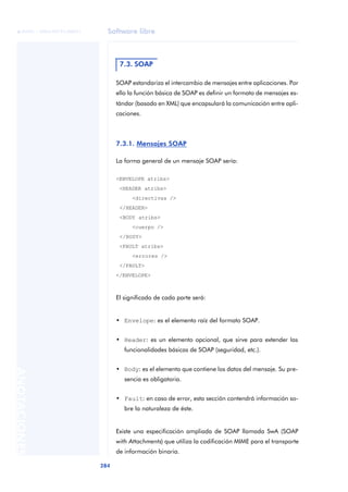 Software libre
284
ANOTACIONES

 FUOC • XP04/90791/00021
SOAP estandariza el intercambio de mensajes entre aplicaciones. Por
ello la función básica de SOAP es definir un formato de mensajes es-
tándar (basado en XML) que encapsulará la comunicación entre apli-
caciones.
7.3.1. Mensajes SOAP
La forma general de un mensaje SOAP sería:
<ENVELOPE atribs>
<HEADER atribs>
<directivas />
</HEADER>
<BODY atribs>
<cuerpo />
</BODY>
<FAULT atribs>
<errores />
</FAULT>
</ENVELOPE>
El significado de cada parte será:
• Envelope: es el elemento raíz del formato SOAP.
• Header: es un elemento opcional, que sirve para extender las
funcionalidades básicas de SOAP (seguridad, etc.).
• Body: es el elemento que contiene los datos del mensaje. Su pre-
sencia es obligatoria.
• Fault: en caso de error, esta sección contendrá información so-
bre la naturaleza de éste.
Existe una especificación ampliada de SOAP llamada SwA (SOAP
with Attachments) que utiliza la codificación MIME para el transporte
de información binaria.
7.3. SOAP
 