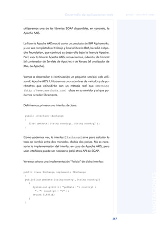 287
Desarrollo de aplicaciones web
ANOTACIONES

 FUOC • XP04/90791/00021
utilizaremos una de las librerías SOAP disponibles, en concreto, la
Apache AXIS.
La librería Apache AXIS nació como un producto de IBM Alphaworks,
y una vez completado el trabajo y lista la librería IBM, la cedió a Apa-
che Foundation, que continuó su desarrollo bajo la licencia Apache.
Para usar la librería Apache AXIS, requeriremos, además, de Tomcat
(el contenedor de Servlets de Apache) y de Xerces (el analizador de
XML de Apache).
Vamos a desarrollar a continuación un pequeño servicio web utili-
zando Apache AXIS. Utilizaremos unos nombres de métodos y de pa-
rámetros que coincidirán con un método real que XMethods
(http://www.xmethods.com) aloja en su servidor y al que po-
demos acceder libremente.
Definiremos primero una interfaz de Java:
public interface IExchange
{
float getRate( String country1, String country2 );
}
Como podemos ver, la interfaz (IExchange) sirve para calcular la
tasa de cambio entre dos monedas, dados dos países. No es nece-
saria la implementación del interfaz en caso de Apache AXIS, pero
usar interfaces puede ser necesario para otros API de SOAP.
Veremos ahora una implementación “ficticia” de dicha interfaz:
public class Exchange implements IExchange
{
publicfloat getRate( String country1, String country2)
{
System.out.println( "getRate( "+ country1 +
", "+ country2 + ")" );
return 0.8551F;
}
}
 